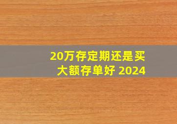 20万存定期还是买大额存单好 2024